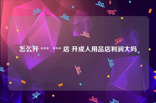 怎么开 ***  *** 店 开成人用品店利润大吗