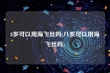 8岁可以用海飞丝吗(八岁可以用海飞丝吗)