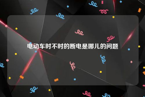 电动车时不时的断电是哪儿的问题