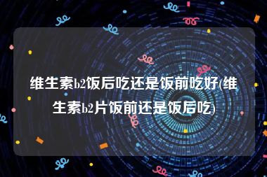 维生素b2饭后吃还是饭前吃好(维生素b2片饭前还是饭后吃)
