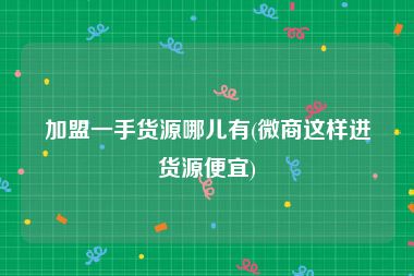 加盟一手货源哪儿有(微商这样进货源便宜)