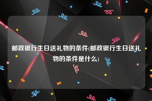 邮政银行生日送礼物的条件(邮政银行生日送礼物的条件是什么)