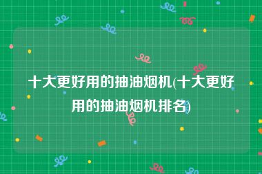 十大更好用的抽油烟机(十大更好用的抽油烟机排名)