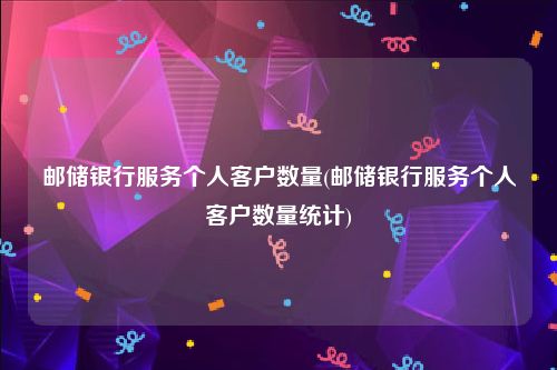 邮储银行服务个人客户数量(邮储银行服务个人客户数量统计)