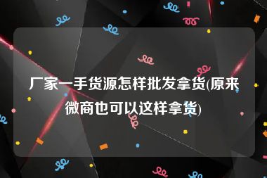 厂家一手货源怎样批发拿货(原来微商也可以这样拿货)