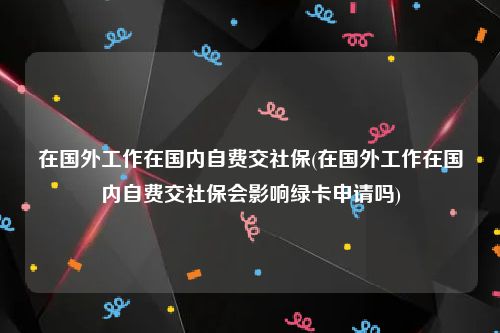 在国外工作在国内自费交社保(在国外工作在国内自费交社保会影响绿卡申请吗)