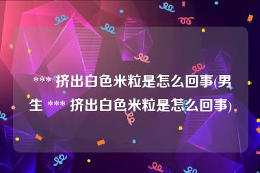  *** 挤出白色米粒是怎么回事(男生 *** 挤出白色米粒是怎么回事)
