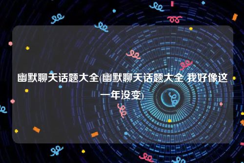 幽默聊天话题大全(幽默聊天话题大全 我好像这一年没变)