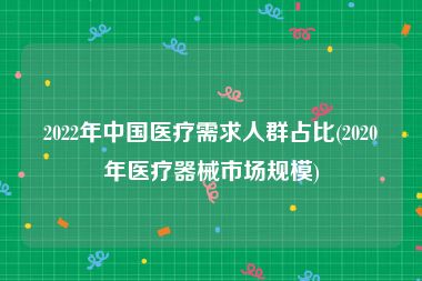 2022年中国医疗需求人群占比(2020年医疗器械市场规模)