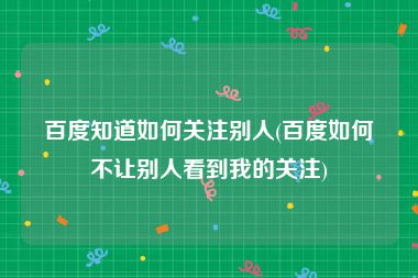 百度知道如何关注别人(百度如何不让别人看到我的关注)