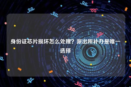 身份证芯片损坏怎么处理？派出所补办是唯一选择