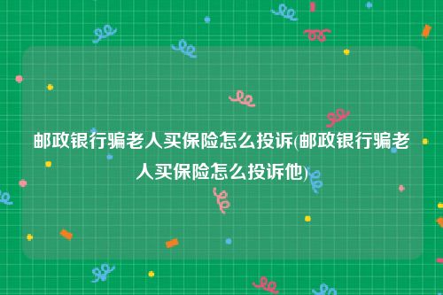 邮政银行骗老人买保险怎么投诉(邮政银行骗老人买保险怎么投诉他)