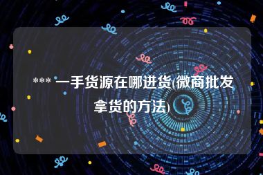  *** 一手货源在哪进货(微商批发拿货的方法)