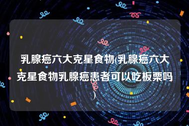 乳腺癌六大克星食物(乳腺癌六大克星食物乳腺癌患者可以吃板栗吗)