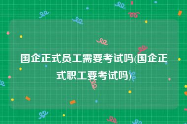 国企正式员工需要考试吗(国企正式职工要考试吗)