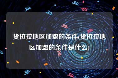 货拉拉地区加盟的条件(货拉拉地区加盟的条件是什么)