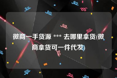 微商一手货源 *** 去哪里拿货(微商拿货可一件代发)