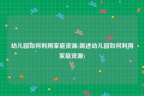 幼儿园如何利用家庭资源(简述幼儿园如何利用家庭资源)