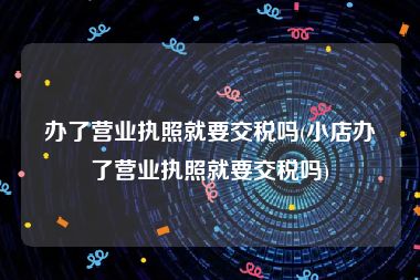 办了营业执照就要交税吗(小店办了营业执照就要交税吗)