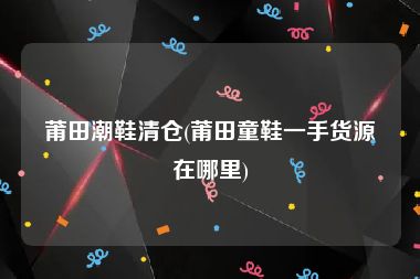 莆田潮鞋清仓(莆田童鞋一手货源在哪里)