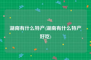 湖南有什么特产(湖南有什么特产好吃)
