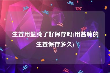 生姜用盐腌了好保存吗(用盐腌的生姜保存多久)