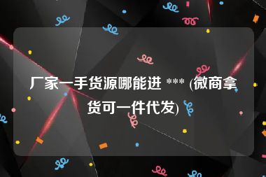 厂家一手货源哪能进 *** (微商拿货可一件代发)