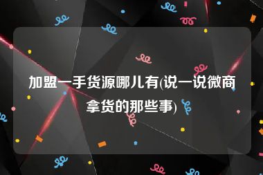 加盟一手货源哪儿有(说一说微商拿货的那些事)