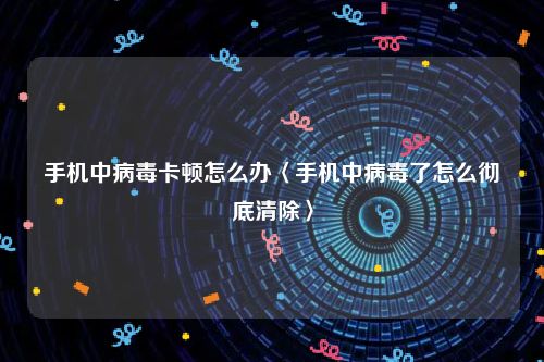手机中病毒卡顿怎么办〈手机中病毒了怎么彻底清除〉