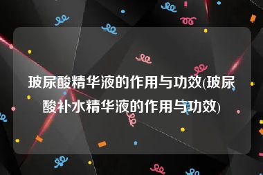 玻尿酸精华液的作用与功效(玻尿酸补水精华液的作用与功效)
