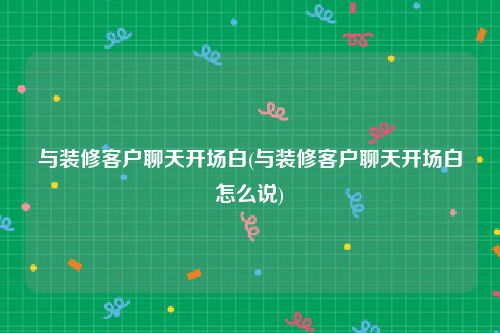 与装修客户聊天开场白(与装修客户聊天开场白怎么说)