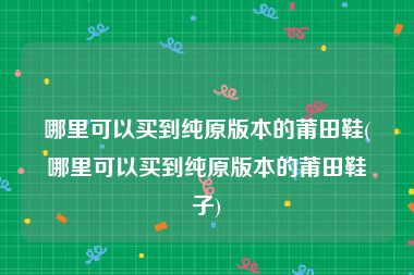 哪里可以买到纯原版本的莆田鞋(哪里可以买到纯原版本的莆田鞋子)