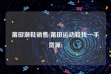 莆田潮鞋销售(莆田运动鞋找一手货源)