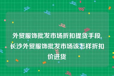 外贸服饰批发市场折扣提货手段,长沙外贸服饰批发市场该怎样折扣价进货