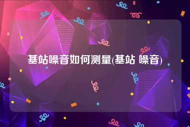 基站噪音如何测量(基站 噪音)