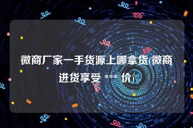 微商厂家一手货源上哪拿货(微商进货享受 *** 价)