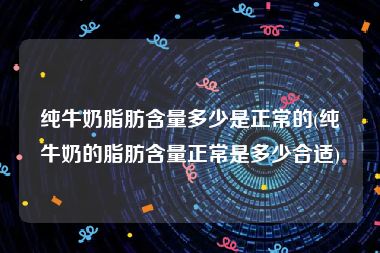 纯牛奶脂肪含量多少是正常的(纯牛奶的脂肪含量正常是多少合适)
