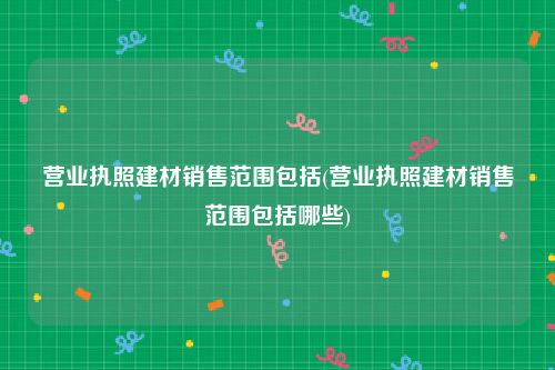 营业执照建材销售范围包括(营业执照建材销售范围包括哪些)