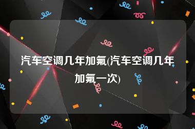 汽车空调几年加氟(汽车空调几年加氟一次)