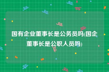 国有企业董事长是公务员吗(国企董事长是公职人员吗)