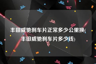 丰田威驰刹车片正常多少公里换(丰田威驰刹车片多少钱)