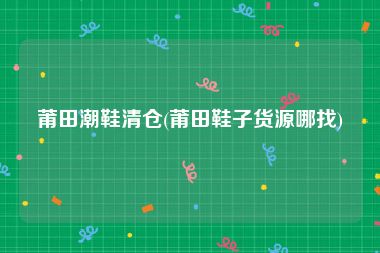 莆田潮鞋清仓(莆田鞋子货源哪找)