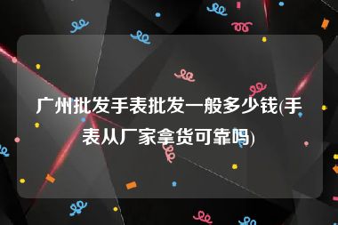 广州批发手表批发一般多少钱(手表从厂家拿货可靠吗)