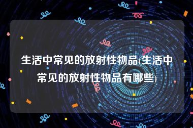 生活中常见的放射性物品(生活中常见的放射性物品有哪些)