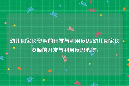 幼儿园家长资源的开发与利用反思(幼儿园家长资源的开发与利用反思心得)