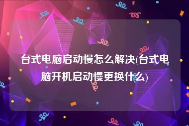 台式电脑启动慢怎么解决(台式电脑开机启动慢更换什么)