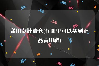 莆田潮鞋清仓(在哪里可以买到正品莆田鞋)