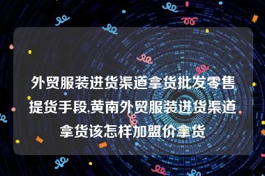 外贸服装进货渠道拿货批发零售提货手段,黄南外贸服装进货渠道拿货该怎样加盟价拿货