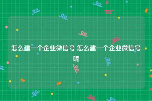 怎么建一个企业微信号 怎么建一个企业微信号呢