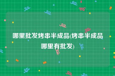哪里批发烤串半成品(烤串半成品哪里有批发)